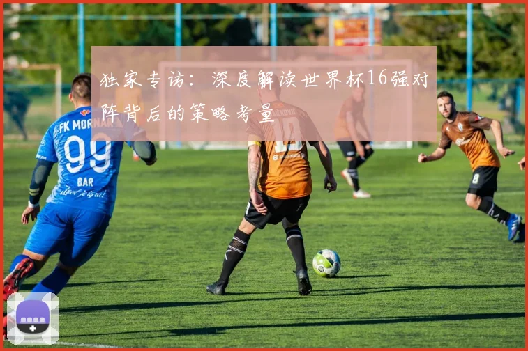 独家专访:深度解读世界杯16强对阵背后的策略考量