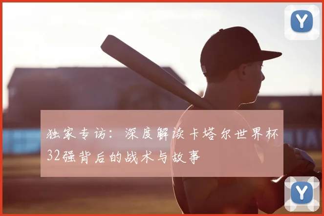 独家专访:深度解读卡塔尔世界杯32强背后的战术与故事
