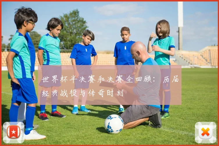 世界杯半决赛和决赛全回顾:历届经典战役与传奇时刻