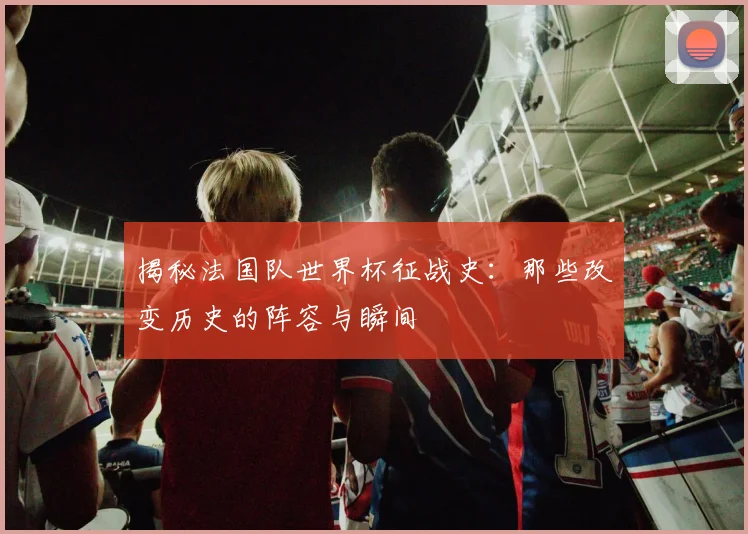揭秘法国队世界杯征战史：那些改变历史的阵容与瞬间