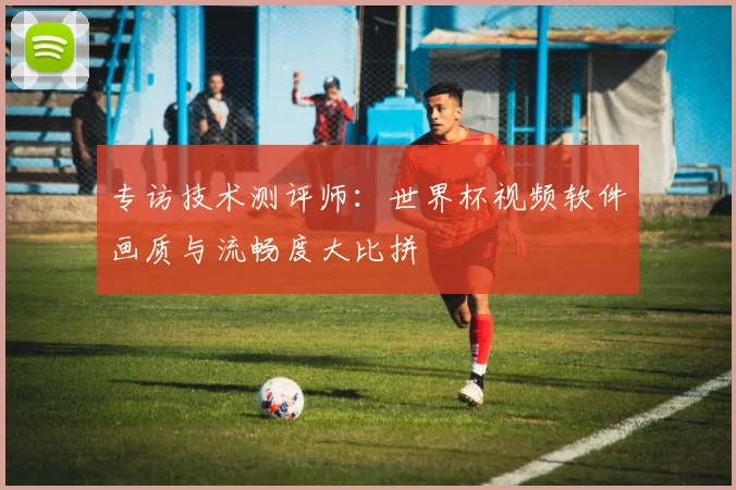 专访技术测评师:世界杯视频软件画质与流畅度大比拼