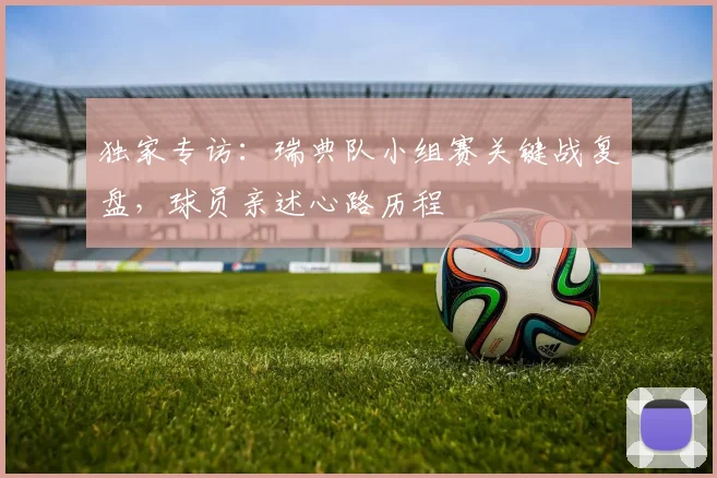 独家专访:瑞典队小组赛关键战复盘,球员亲述心路历程
