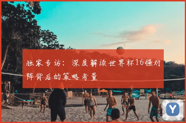 独家专访：深度解读世界杯16强对阵背后的策略考量