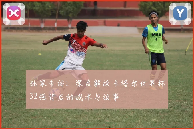 独家专访:深度解读卡塔尔世界杯32强背后的战术与故事