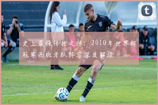 史上最强传控之师:2010年世界杯冠军西班牙队阵容深度解读