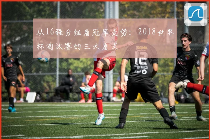 从16强分组看冠军走势:2018世界杯淘汰赛的三大看点