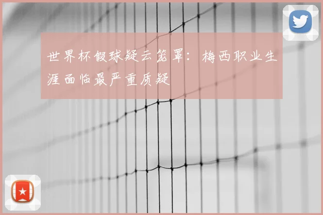 世界杯假球疑云笼罩:梅西职业生涯面临最严重质疑