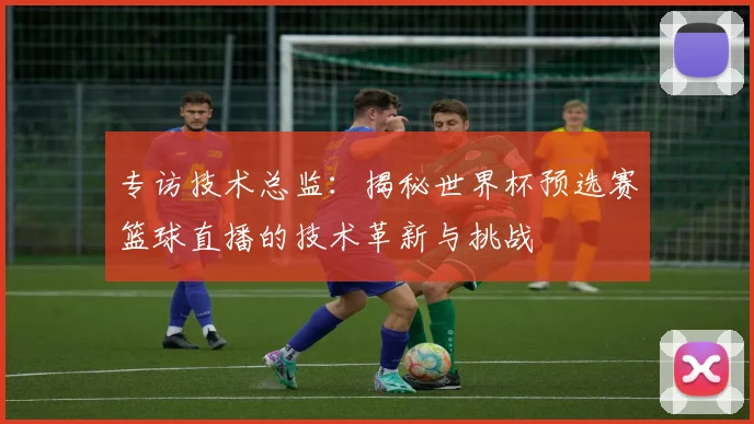 专访技术总监:揭秘世界杯预选赛篮球直播的技术革新与挑战
