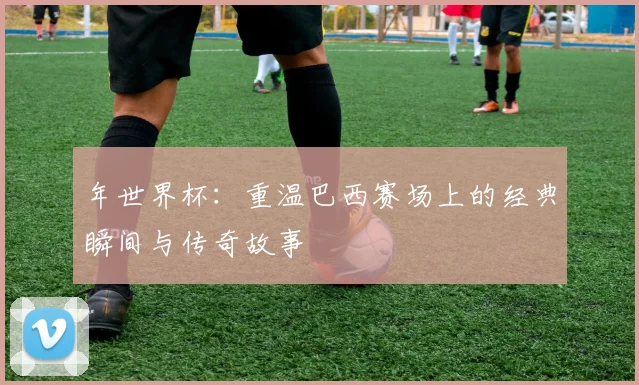 年世界杯:重温巴西赛场上的经典瞬间与传奇故事