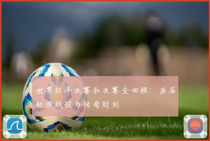 世界杯半决赛和决赛全回顾:历届经典战役与传奇时刻
